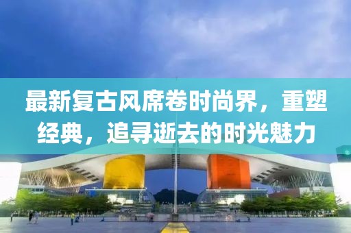 最新复古风席卷时尚界，重塑经典，追寻逝去的时光魅力