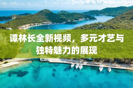 谭林长全新视频，多元才艺与独特魅力的展现