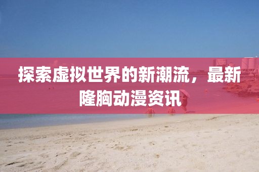 探索虚拟世界的新潮流，最新隆胸动漫资讯