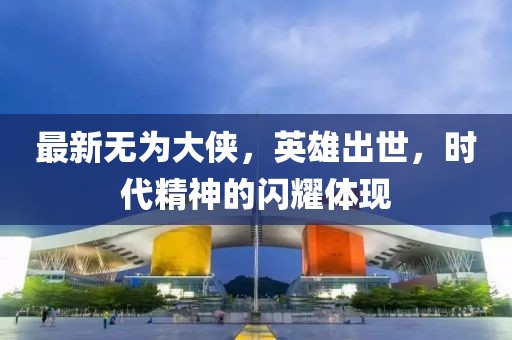 最新无为大侠，英雄出世，时代精神的闪耀体现