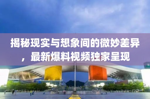 揭秘现实与想象间的微妙差异，最新爆料视频独家呈现