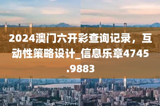 2024澳门六开彩查询记录，互动性策略设计_信息乐章4745.9883