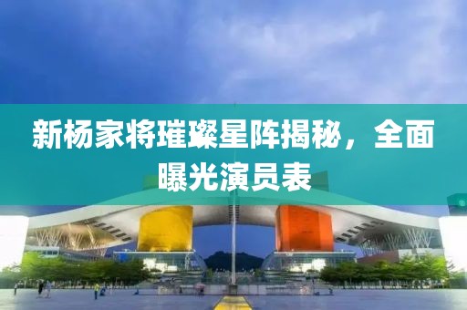 新杨家将璀璨星阵揭秘，全面曝光演员表