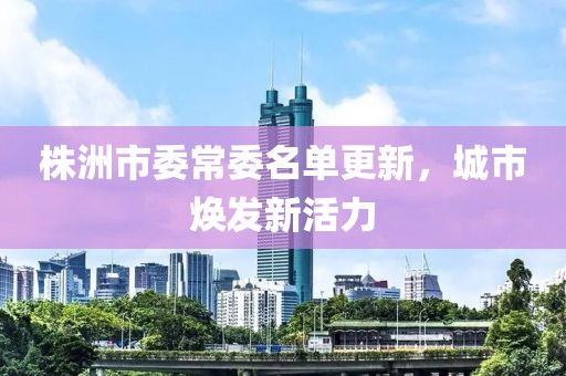 株洲市委常委名单更新，城市焕发新活力