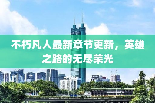 不朽凡人最新章节更新，英雄之路的无尽荣光