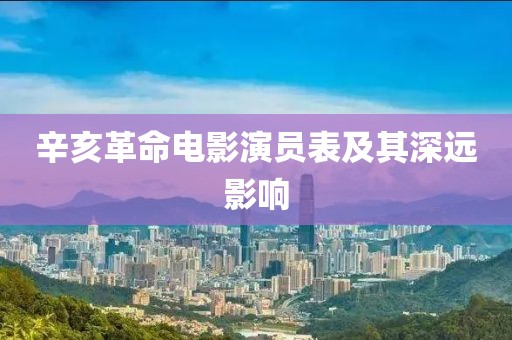 辛亥革命电影演员表及其深远影响