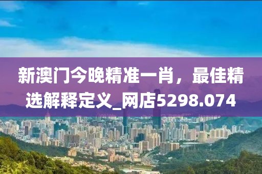 新澳门今晚精准一肖，最佳精选解释定义_网店5298.074