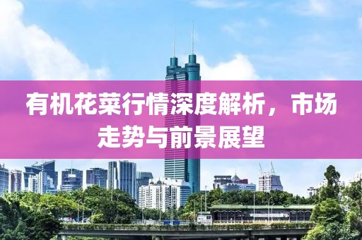 有机花菜行情深度解析，市场走势与前景展望