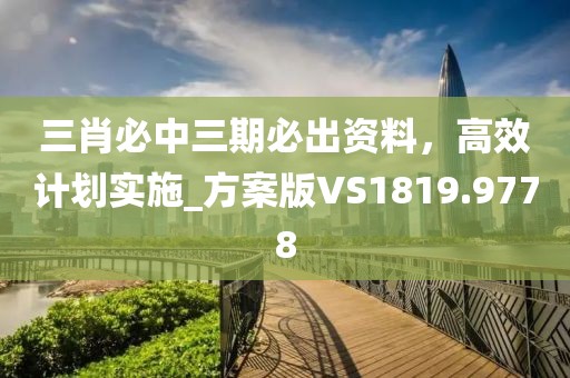 三肖必中三期必出资料，高效计划实施_方案版VS1819.9778