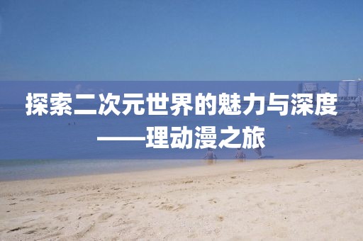 探索二次元世界的魅力与深度——理动漫之旅