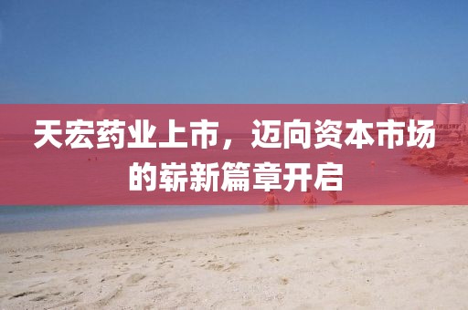 天宏药业上市，迈向资本市场的崭新篇章开启