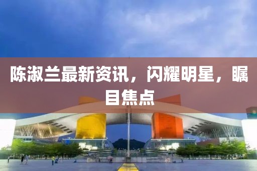 陈淑兰最新资讯，闪耀明星，瞩目焦点
