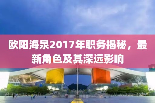 欧阳海泉2017年职务揭秘，最新角色及其深远影响
