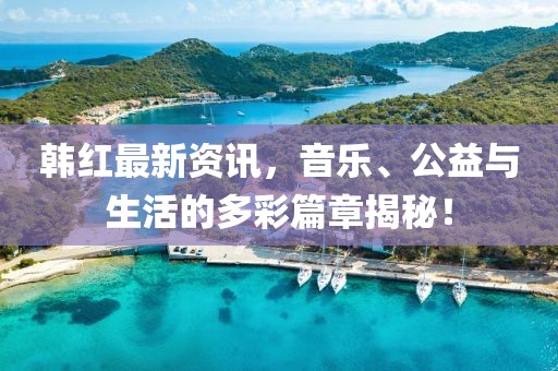 韩红最新资讯，音乐、公益与生活的多彩篇章揭秘！