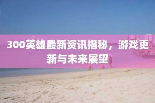 300英雄最新资讯揭秘，游戏更新与未来展望