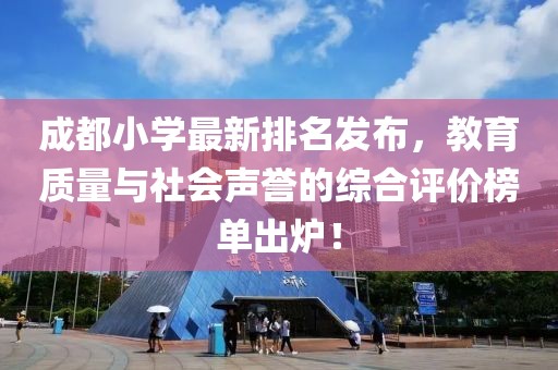 成都小学最新排名发布，教育质量与社会声誉的综合评价榜单出炉！
