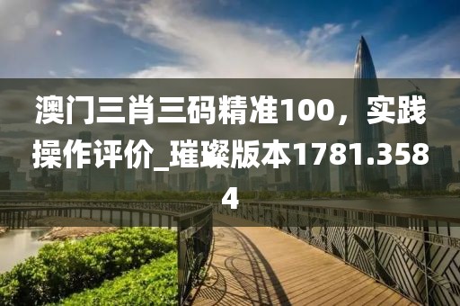 澳门三肖三码精准100，实践操作评价_璀璨版本1781.3584
