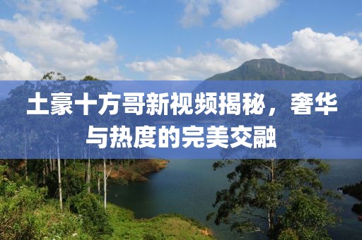 土豪十方哥新视频揭秘，奢华与热度的完美交融