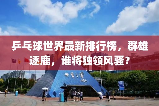 乒乓球世界最新排行榜，群雄逐鹿，谁将独领风骚？