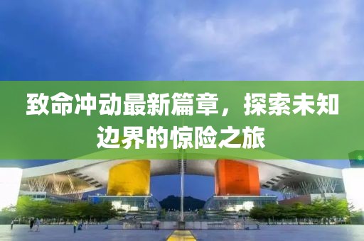致命冲动最新篇章，探索未知边界的惊险之旅