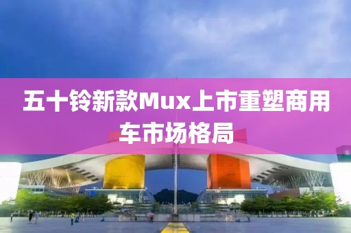 五十铃新款Mux上市重塑商用车市场格局