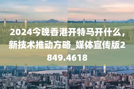 2024今晚香港开特马开什么，新技术推动方略_媒体宣传版2849.4618
