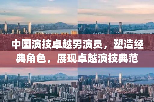 中国演技卓越男演员，塑造经典角色，展现卓越演技典范