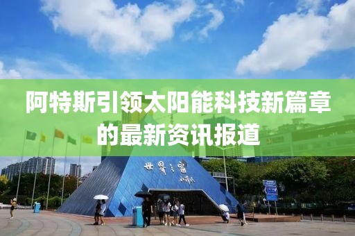 阿特斯引领太阳能科技新篇章的最新资讯报道
