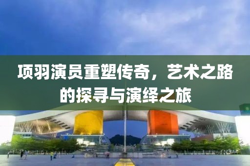 项羽演员重塑传奇，艺术之路的探寻与演绎之旅