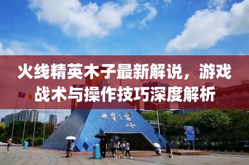 火线精英木子最新解说，游戏战术与操作技巧深度解析