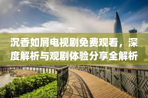 沉香如屑电视剧免费观看，深度解析与观剧体验分享全解析