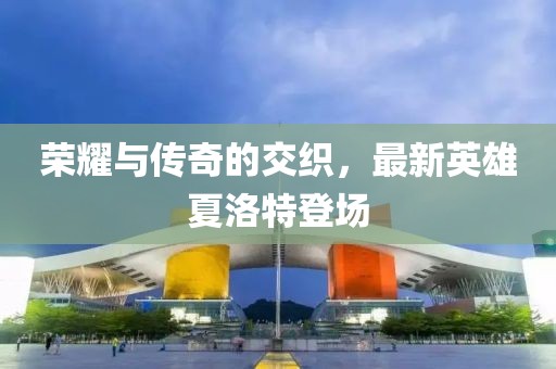 荣耀与传奇的交织，最新英雄夏洛特登场
