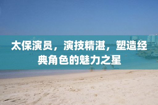 太保演员，演技精湛，塑造经典角色的魅力之星