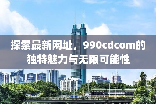 探索最新网址，990cdcom的独特魅力与无限可能性