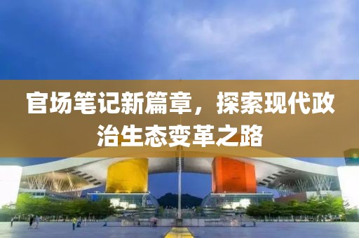 官场笔记新篇章，探索现代政治生态变革之路