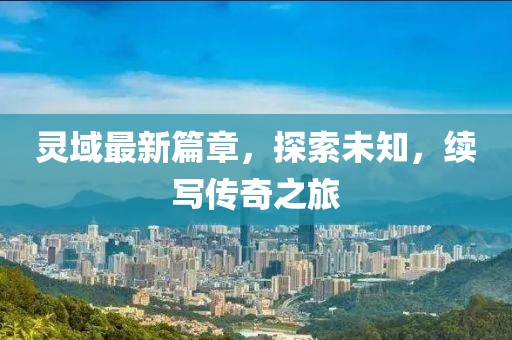 灵域最新篇章，探索未知，续写传奇之旅