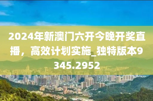 2024年新澳门六开今晚开奖直播，高效计划实施_独特版本9345.2952