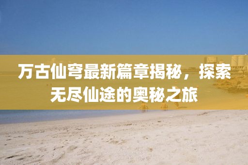 万古仙穹最新篇章揭秘，探索无尽仙途的奥秘之旅