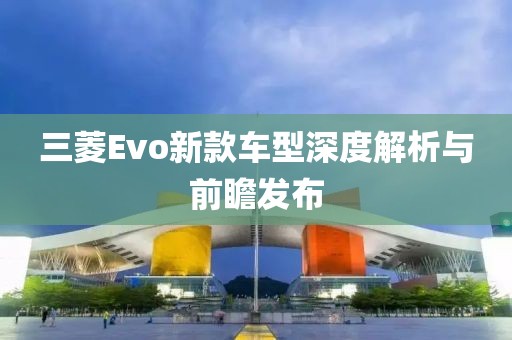 三菱Evo新款车型深度解析与前瞻发布