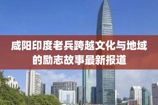 咸阳印度老兵跨越文化与地域的励志故事最新报道