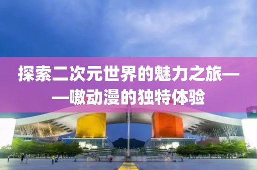 探索二次元世界的魅力之旅——嗷动漫的独特体验