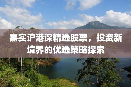 嘉实沪港深精选股票，投资新境界的优选策略探索
