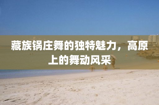 藏族锅庄舞的独特魅力，高原上的舞动风采