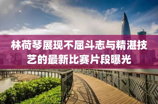 林荷琴展现不屈斗志与精湛技艺的最新比赛片段曝光