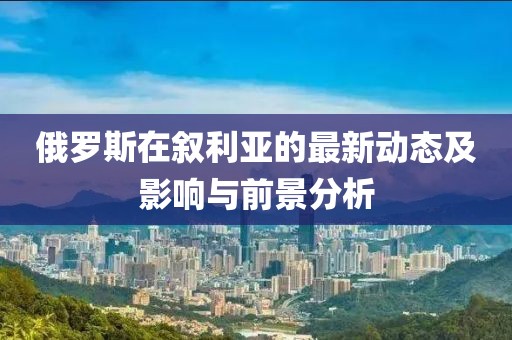俄罗斯在叙利亚的最新动态及影响与前景分析