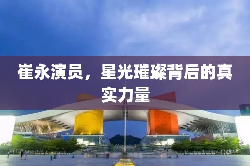 崔永演员，星光璀璨背后的真实力量