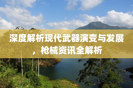 深度解析现代武器演变与发展，枪械资讯全解析