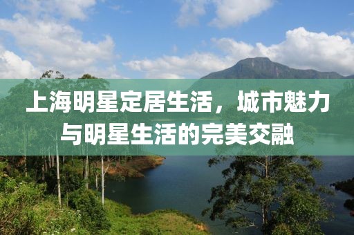 上海明星定居生活，城市魅力与明星生活的完美交融