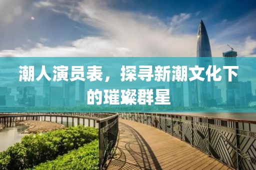 潮人演员表，探寻新潮文化下的璀璨群星