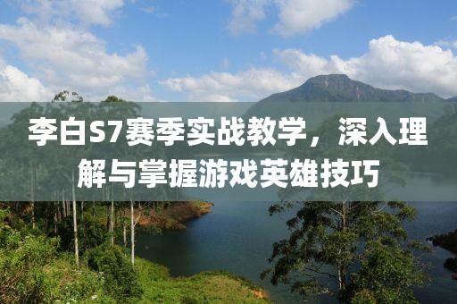 李白S7赛季实战教学，深入理解与掌握游戏英雄技巧
